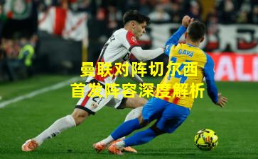 曼联对阵切尔西首发阵容深度解析