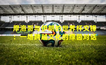 摩洛哥与伊朗的世界杯交锋：一场跨越文化的绿茵对话