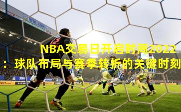 NBA交易日开启时间2022：球队布局与赛季转折的关键时刻