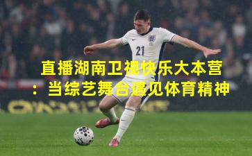 直播湖南卫视快乐大本营：当综艺舞台遇见体育精神