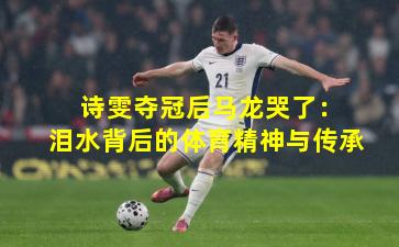  诗雯夺冠后马龙哭了：泪水背后的体育精神与传承